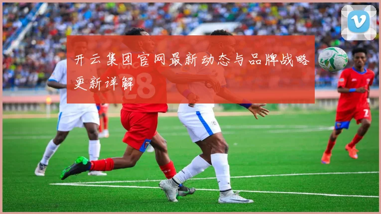 开云集团官网最新动态与品牌战略更新详解